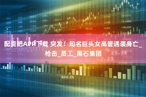 配资吧APP下载 突发！知名巨头女高管遇袭身亡_枪击_员工_黑石集团