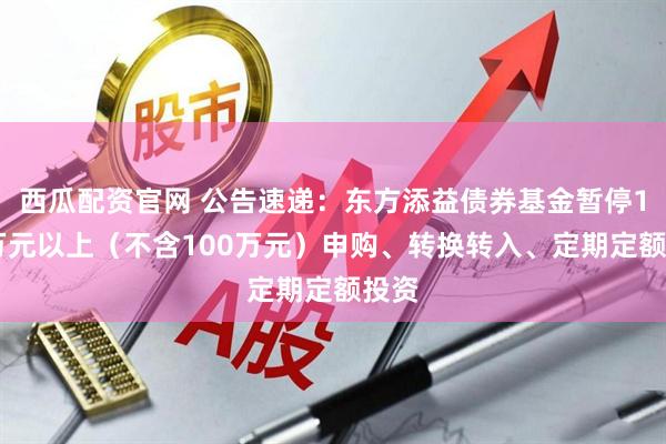 西瓜配资官网 公告速递：东方添益债券基金暂停100万元以上（不含100万元）申购、转换转入、定期定额投资