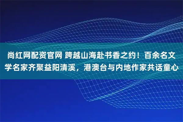 尚红网配资官网 跨越山海赴书香之约！百余名文学名家齐聚益阳清溪，港澳台与内地作家共话童心