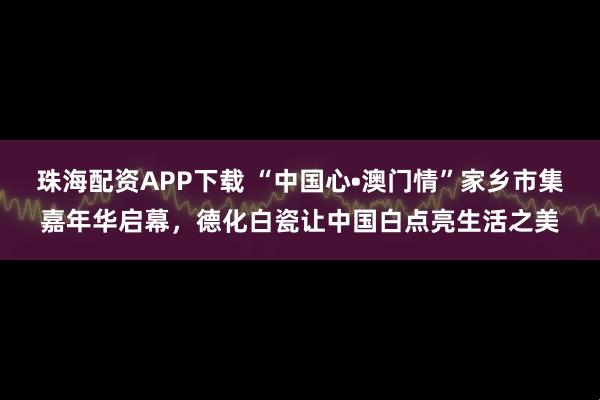 珠海配资APP下载 “中国心•澳门情”家乡市集嘉年华启幕，德化白瓷让中国白点亮生活之美
