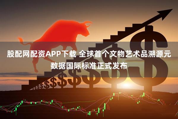 股配网配资APP下载 全球首个文物艺术品溯源元数据国际标准正式发布