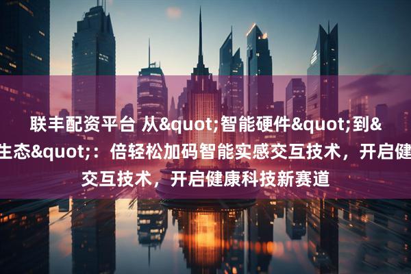 联丰配资平台 从"智能硬件"到"泛健康生态"：倍轻松加码智能实感交互技术，开启健康科技新赛道