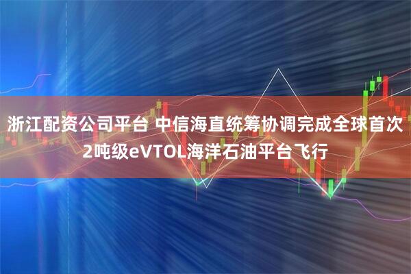 浙江配资公司平台 中信海直统筹协调完成全球首次2吨级eVTOL海洋石油平台飞行