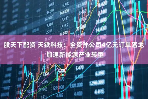 股天下配资 天铁科技：全资孙公司4亿元订单落地 加速新能源产业转型