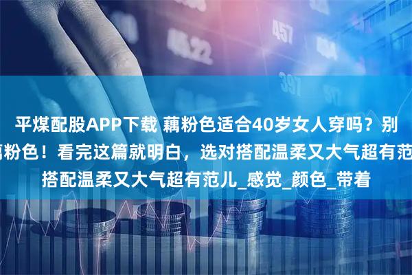 平煤配股APP下载 藕粉色适合40岁女人穿吗？别再说 40 岁不能穿藕粉色！看完这篇就明白，选对搭配温柔又大气超有范儿_感觉_颜色_带着