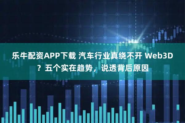 乐牛配资APP下载 汽车行业真绕不开 Web3D？五个实在趋势，说透背后原因