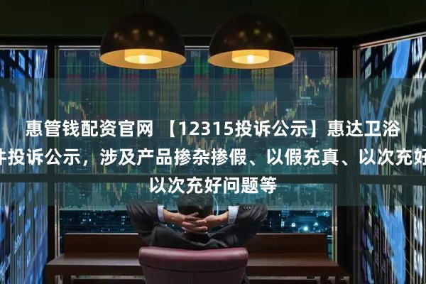惠管钱配资官网 【12315投诉公示】惠达卫浴新增4件投诉公示，涉及产品掺杂掺假、以假充真、以次充好问题等