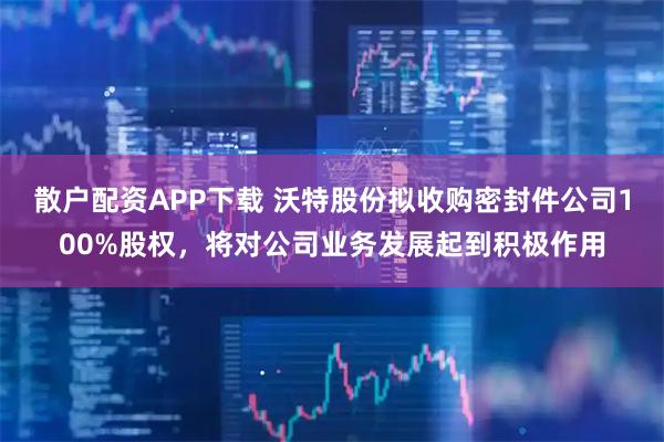 散户配资APP下载 沃特股份拟收购密封件公司100%股权，将对公司业务发展起到积极作用