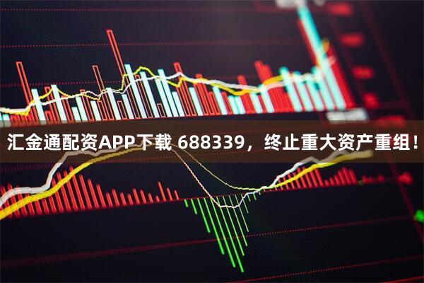 汇金通配资APP下载 688339,终止重大资产重组!