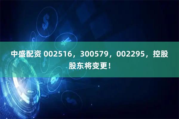 中盛配资 002516,300579,002295,控股股东将变更!