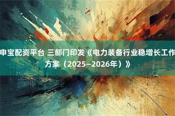 申宝配资平台 三部门印发《电力装备行业稳增长工作方案（2025—2026年）》
