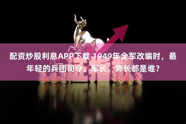 配资炒股利息APP下载 1949年全军改编时，最年轻的兵团司令，军长，师长都是谁？