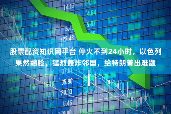 股票配资知识网平台 停火不到24小时，以色列果然翻脸，猛烈轰炸邻国，给特朗普出难题