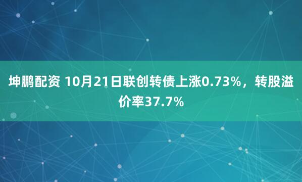 坤鹏配资 10月21日联创转债上涨0.73%，转股溢价率37.7%