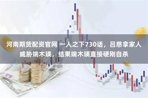 河南期货配资官网 一人之下730话，吕慈拿家人威胁端木瑛，结果端木瑛直接硬刚自杀