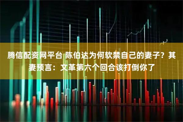 腾信配资网平台 陈伯达为何软禁自己的妻子？其妻预言：文革第六个回合该打倒你了