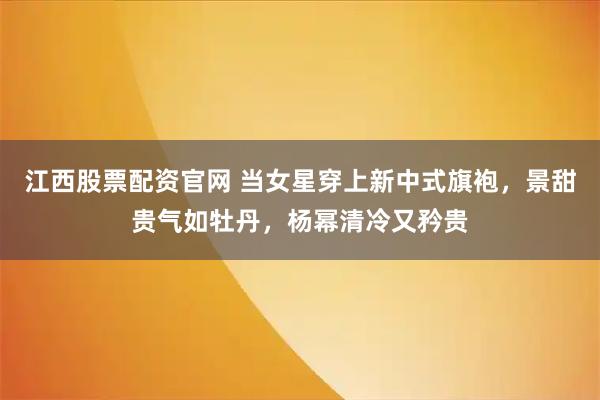 江西股票配资官网 当女星穿上新中式旗袍，景甜贵气如牡丹，杨幂清冷又矜贵