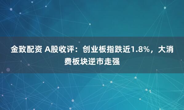 金致配资 A股收评：创业板指跌近1.8%，大消费板块逆市走强