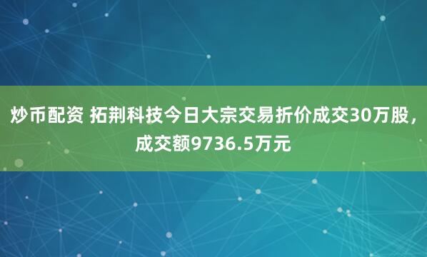 炒币配资 拓荆科技今日大宗交易折价成交30万股，成交额9736.5万元