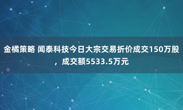 金橘策略 闻泰科技今日大宗交易折价成交150万股，成交额5533.5万元