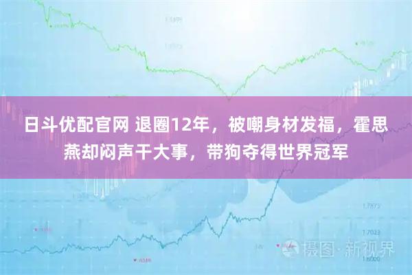 日斗优配官网 退圈12年，被嘲身材发福，霍思燕却闷声干大事，带狗夺得世界冠军