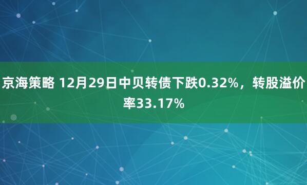 京海策略 12月29日中贝转债下跌0.32%，转股溢价率33.17%