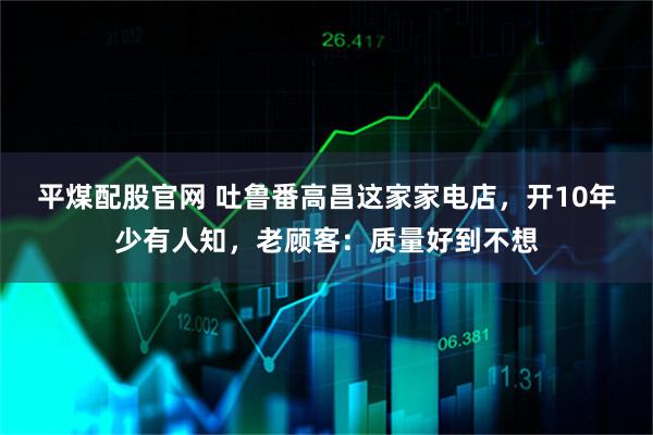 平煤配股官网 吐鲁番高昌这家家电店，开10年少有人知，老顾客：质量好到不想