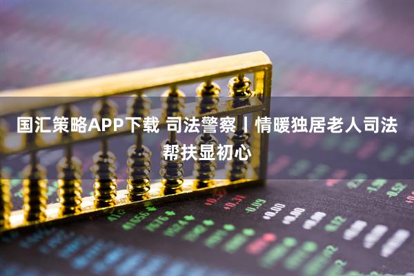 国汇策略APP下载 司法警察丨情暖独居老人司法帮扶显初心