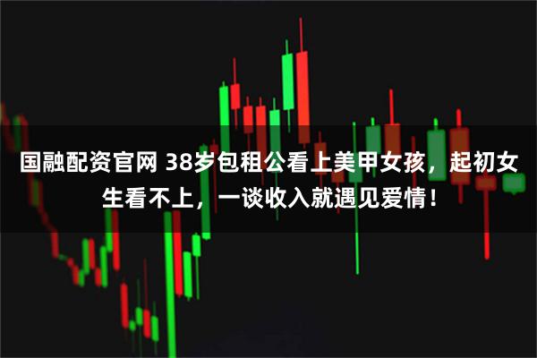 国融配资官网 38岁包租公看上美甲女孩，起初女生看不上，一谈收入就遇见爱情！