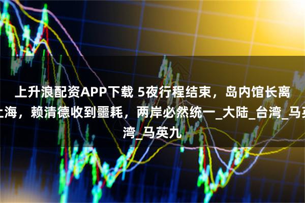 上升浪配资APP下载 5夜行程结束，岛内馆长离开上海，赖清德收到噩耗，两岸必然统一_大陆_台湾_马英九