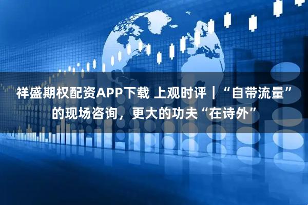 祥盛期权配资APP下载 上观时评|“自带流量”的现场咨询,更大的功夫“在诗外”