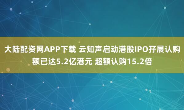 大陆配资网APP下载 云知声启动港股IPO孖展认购额已达5.2亿港元 超额认购15.2倍