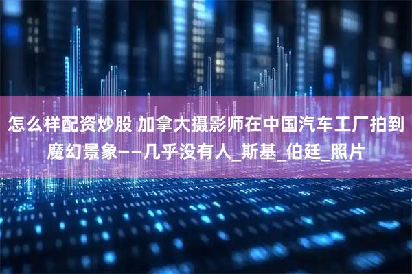 怎么样配资炒股 加拿大摄影师在中国汽车工厂拍到魔幻景象——几乎没有人_斯基_伯廷_照片