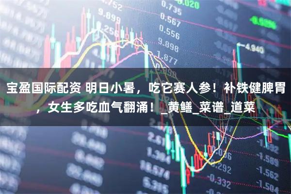 宝盈国际配资 明日小暑，吃它赛人参！补铁健脾胃，女生多吃血气翻涌！_黄鳝_菜谱_道菜