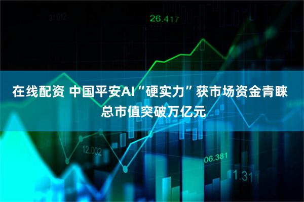 在线配资 中国平安AI“硬实力”获市场资金青睐  总市值突破万亿元