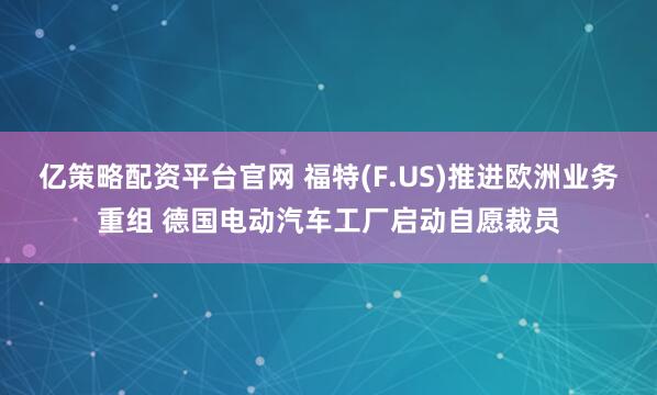 亿策略配资平台官网 福特(F.US)推进欧洲业务重组 德国电动汽车工厂启动自愿裁员