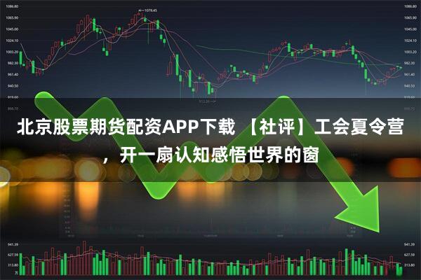 北京股票期货配资APP下载 【社评】工会夏令营，开一扇认知感悟世界的窗