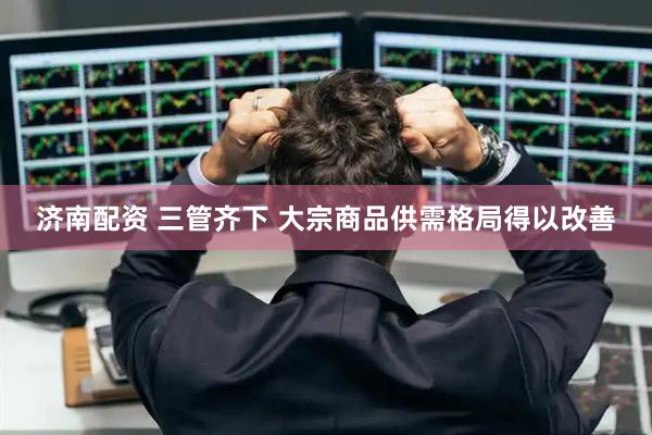 济南配资 三管齐下 大宗商品供需格局得以改善