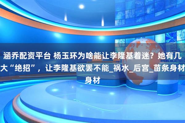 涵乔配资平台 杨玉环为啥能让李隆基着迷？她有几大“绝招”，让李隆基欲罢不能_祸水_后宫_苗条身材