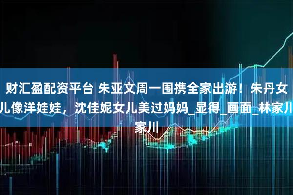 财汇盈配资平台 朱亚文周一围携全家出游！朱丹女儿像洋娃娃，沈佳妮女儿美过妈妈_显得_画面_林家川