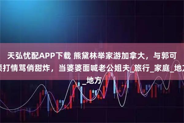 天弘忧配APP下载 熊黛林举家游加拿大，与郭可颂打情骂俏甜炸，当婆婆面喊老公姐夫_旅行_家庭_地方
