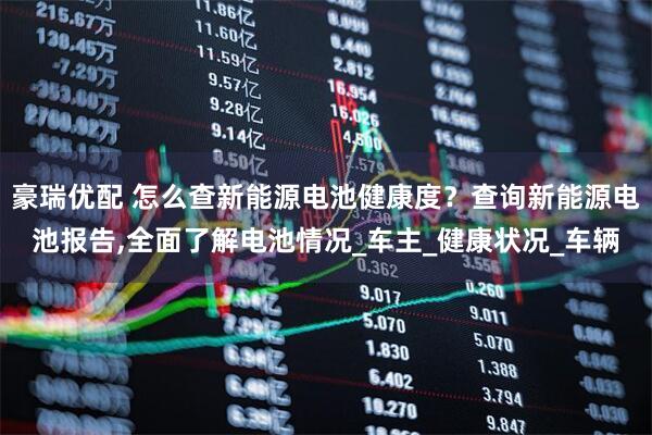 豪瑞优配 怎么查新能源电池健康度？查询新能源电池报告,全面了解电池情况_车主_健康状况_车辆