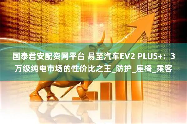 国泰君安配资网平台 易至汽车EV2 PLUS+：3万级纯电市场的性价比之王_防护_座椅_乘客