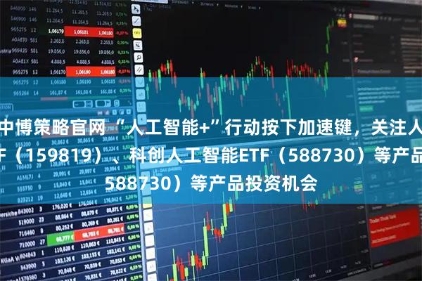 中博策略官网 “人工智能+”行动按下加速键，关注人工智能ETF（159819）、科创人工智能ETF（588730）等产品投资机会