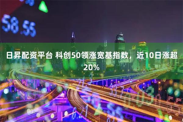 日昇配资平台 科创50领涨宽基指数，近10日涨超20%