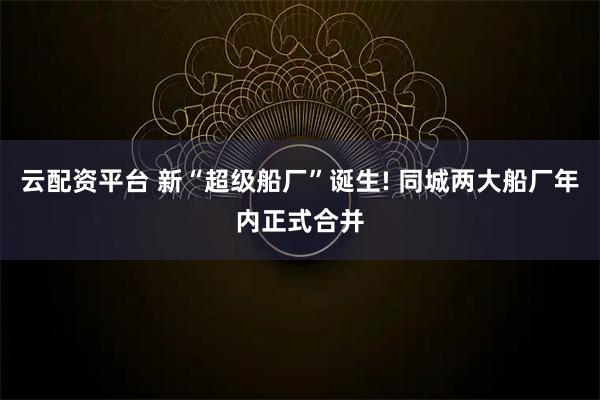 云配资平台 新“超级船厂”诞生! 同城两大船厂年内正式合并